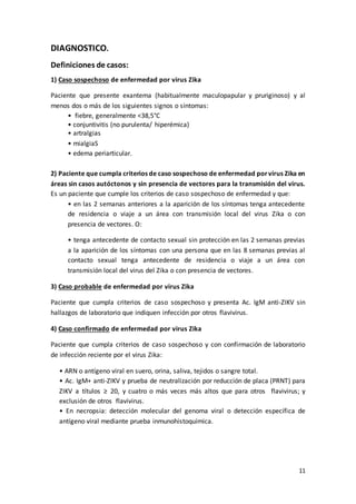 11
DIAGNOSTICO.
Definiciones de casos:
1) Caso sospechoso de enfermedad por virus Zika
Paciente que presente exantema (habitualmente maculopapular y pruriginoso) y al
menos dos o más de los siguientes signos o síntomas:
• fiebre, generalmente <38,5°C
• conjuntivitis (no purulenta/ hiperémica)
• artralgias
• mialgiaS
• edema periarticular.
2) Paciente que cumpla criterios de caso sospechoso de enfermedad porvirus Zika en
áreas sin casos autóctonos y sin presencia de vectores para la transmisión del virus.
Es un paciente que cumple los criterios de caso sospechoso de enfermedad y que:
• en las 2 semanas anteriores a la aparición de los síntomas tenga antecedente
de residencia o viaje a un área con transmisión local del virus Zika o con
presencia de vectores. O:
• tenga antecedente de contacto sexual sin protección en las 2 semanas previas
a la aparición de los síntomas con una persona que en las 8 semanas previas al
contacto sexual tenga antecedente de residencia o viaje a un área con
transmisión local del virus del Zika o con presencia de vectores.
3) Caso probable de enfermedad por virus Zika
Paciente que cumpla criterios de caso sospechoso y presenta Ac. IgM anti-ZIKV sin
hallazgos de laboratorio que indiquen infección por otros flavivirus.
4) Caso confirmado de enfermedad por virus Zika
Paciente que cumpla criterios de caso sospechoso y con confirmación de laboratorio
de infección reciente por el virus Zika:
• ARN o antígeno viral en suero, orina, saliva, tejidos o sangre total.
• Ac. IgM+ anti-ZIKV y prueba de neutralización por reducción de placa (PRNT) para
ZIKV a títulos ≥ 20, y cuatro o más veces más altos que para otros flavivirus; y
exclusión de otros flavivirus.
• En necropsia: detección molecular del genoma viral o detección específica de
antígeno viral mediante prueba inmunohistoquímica.
 