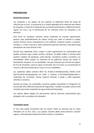17
PREVENCION
Control de vectores
Los mosquitos y sus lugares de cría suponen un importante factor de riesgo de
infección por el virus. La prevención y el control dependen de la reducción del número
de mosquitos a través de la reducción de sus fuentes (eliminación y modificación de los
lugares de cría) y de la disminución de los contactos entre los mosquitos y las
personas.
Para evitar las picaduras conviene utilizar repelentes de insectos regularmente,
ponerse ropa (preferiblemente de colores claros) que cubra al máximo el cuerpo,
instalar barreras físicas (mosquiteros) en los edificios, mantener puertas y ventanas
cerradas y, si fuera necesario, utilizar protección personal adicional, como dormir bajo
mosquiteros de cama durante el día.
Resulta muy importante vaciar, limpiar o cubrir regularmente los contenedores que
puedan acumular agua (cubos, barriles, macetas). Se deben limpiar o eliminar otros
posibles criaderos de mosquitos, como macetas, neumáticos usados y canalones. Las
comunidades deben apoyar los esfuerzos de los gobiernos locales por reducir la
densidad de mosquitos en sus localidades. Hay que esforzarse por eliminar los lugares
de cría de mosquitos, como las aguas estancadas tras las lluvias y su acumulación en
envases y desechos dentro de las casas y en sus alrededores.
Los repelentes deben contener DEET (N, N-dietil-3-metilbenzamida), IR3535 (3-[N-
butil-N-acetil]-aminopropionato de etilo) o icaridina (2-[2-hidroxietil]piperidina-1-
carboxilato de sec-butilo). Prestar especial atención y ayuda a niños pequeños,
enfermos o ancianos.
Durante los brotes, las autoridades sanitarias pueden recomendar la fumigación con
insecticidas (Plan OMS de Evaluación de Plaguicidas). También se pueden utilizar como
larvicidas para tratar recipientes de agua relativamente grandes.
Los viajeros deben adoptar las precauciones básicas descritas anteriormente para
protegerse de las picaduras de mosquitos.
Transmisión sexual
El virus Zika puede transmitirse por vía sexual. Todas las personas que se hayan
infectado con el virus Zika y sus parejas sexuales deben tener prácticas sexuales
seguras, utilizando preservativos de forma correcta y sistemática.
 