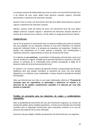 18
Las parejas sexuales de embarazadas que vivan en zonas con transmisión local del virus
o de retorno de esas zonas deben tener prácticas sexuales seguras, utilizando
preservativos o abstenerse de relaciones sexuales.
Quienes vivan en zonas con transmisión local del virus deben tener prácticas sexuales
seguras o abstenerse de relaciones sexuales.
Además, quienes estén de retorno de zonas con transmisión local del virus deben
adoptar prácticas sexuales seguras o abstenerse de relaciones sexuales durante un
mínimo de 4 semanas tras el retorno, a fin de reducir el riesgo de transmisión ulterior.
Control del caso
Con el fin de prevenir la transmisión local, se tomaran medidas para evitar el contacto
del caso probable con los mosquitos mientras el caso esté sintomático. Se realizará
protección individual frente a la picadura de mosquitos con repelentes. También se
pueden usar mosquiteras en la cama, puertas y ventanas, aire acondicionado y
repelentes eléctricos, especialmente, en zonas de circulación del vector.
Si se detecta un caso autóctono, se procederá a la búsqueda activa de otros casos en el
sitio de residencia y lugares visitados por el paciente durante los cuarenta y cinco días
previos al comienzo de la enfermedad (este período corresponde al doble de la
duración media del ciclo de transmisión del virus).
Se alertará a los servicios médicos de Atención Primaria y Especializada del territorio
epidémico para que puedan considerar la existencia de casos con este posible
diagnóstico y así detectar casos inadvertidos y nuevos durante el periodo de actividad
del mosquito.
Ante una infección por virus Zika en una mujer embarazada, referirse al “Protocolo de
actuación para los especialistas en ginecología y obstetricia en relación a la
detección de las posibles complicaciones asociadas a la infección por virus Zika
durante el embarazo”.
Medidas de precaución para las donaciones de sangre y establecimientos
asistenciales.
Ante la posibilidad de transmisión del virus por transfusión sanguínea, los Centros de
transfusión podrán aplicar medidas preventivas, en línea con las dictadas por el Comité
Científico para la Seguridad Transfusional, para situaciones similares en el caso de
personas que regresen de las áreas afectadas.
Asimismo, hay que adoptar medidas de prevención de transmisión por vía sanguínea.
 