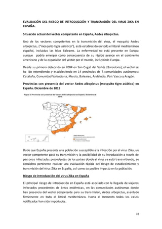19
EVALUACIÓN DEL RIESGO DE INTRODUCCIÓN Y TRANSMISIÓN DEL VIRUS ZIKA EN
ESPAÑA.
Situación actual del vector competente en España, Aedes albopictus.
Uno de los vectores competentes en la transmisión del virus, el mosquito Aedes
albopictus, (“mosquito tigre asiático”), está establecido en todo el litoral mediterráneo
español, incluidas las Islas Baleares. La enfermedad no está presente en Europa
aunque podría emerger como consecuencia de su rápido avance en el continente
americano y de la expansión del vector por el mundo, incluyendo Europa.
Desde su primera detección en 2004 en San Cugat del Vallés (Barcelona), el vector se
ha ido extendiendo y estableciendo en 14 provincias de 7 comunidades autónomas:
Cataluña, Comunidad Valenciana, Murcia, Baleares, Andalucía, País Vasco y Aragón.
Provincias con presencia del vector Aedes albopictus (mosquito tigre asiático) en
España. Diciembre de 2015
Dado que España presenta una población susceptible a la infección por el virus Zika, un
vector competente para su transmisión y la posibilidad de su introducción a través de
personas infectadas procedentes de los países donde el virus se está transmitiendo, se
considera pertinente realizar una evaluación rápida del riesgo de establecimiento y
transmisión del virus Zika en España, así como su posible impacto en la población.
Riesgo de introducción del virus Zika en España
El principal riesgo de introducción en España está asociado con la llegada de viajeros
infectados procedentes de áreas endémicas, en las comunidades autónomas donde
hay presencia del vector competente para su transmisión, Aedes albopictus, asentado
firmemente en todo el litoral mediterráneo. Hasta el momento todos los casos
notificados han sido importados.
 