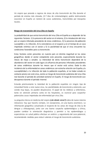 20
Un viajero que proceda o regrese de áreas de alta transmisión de Zika durante el
período de viremia más elevada, (2-7 días de sintomatología), podría teóricamente
ocasionar en España un número de casos autóctonos, transmitidos por mosquitos
locales.
Riesgo de transmisión del virus Zika en España
La probabilidad de que exista transmisión del virus Zika en España va a depender de los
siguientes factores: 1) la presencia del vector en el entorno, 2) la introducción del virus
por un viajero infectado procedente de áreas endémicas, 3) la presencia de población
susceptible a la infección, 4) la coincidencia en el espacio y en el tiempo de un caso
importado virémico con el vector y 5) la posibilidad de que el virus encuentre las
condiciones favorables para su transmisión.
Estos factores están presentes en nuestro país en distinta magnitud en las zonas
geográficas donde el vector competente está presente, especialmente durante los
meses de mayo a octubre. La intensidad de dicha transmisión dependerá de la
abundancia del vector en cada lugar y la afluencia de personas infectadas procedentes
de zonas endémicas durante los meses que el vector está activo. Dada la alta
incidencia de la enfermedad en zonas endémicas con estrecha relación con España y la
susceptibilidad a la infección de toda la población española, al no haber estado en
contacto previo con este virus, existe un riesgo de transmisión autóctona del virus Zika
real durante el periodo de actividad vectorial en España. El riesgo de transmisión casi
desaparece durante el período invernal.
Estando prácticamente la totalidad de la población española sin ningún tipo de
inmunidad frente a este nuevo virus, las posibilidades de transmisión y extensión, aun
siendo muy bajas, no pueden despreciarse. El papel de los médicos y enfermeras,
tanto en atención primaria como en los hospitales, es esencial para sospechar
potenciales casos importados de enfermedad por virus Zika.
La pregunta clásica en medicina del viajero (¿de dónde viene?) cobra de nuevo máxima
relevancia: hay que hacerla siempre, sin excepciones, en una buena anamnesis. La
información geográfica actualizada al respecto de las zonas de riesgo de Zika (y de
dengue y chikungunya), junto con una buena sospecha epidemiológica y clínica,
pueden cambiar la orientación diagnóstica y permitir a los epidemiólogos y
especialistas en salud pública efectuar un análisis y seguimiento del caso potencial,
recomendando medidas para reducir además el riesgo de transmisión autóctona.
 