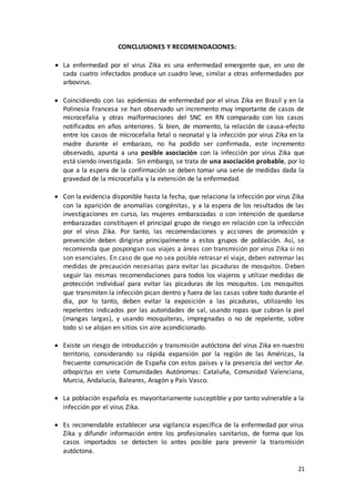 21
CONCLUSIONES Y RECOMENDACIONES:
 La enfermedad por el virus Zika es una enfermedad emergente que, en uno de
cada cuatro infectados produce un cuadro leve, similar a otras enfermedades por
arbovirus.
 Coincidiendo con las epidemias de enfermedad por el virus Zika en Brasil y en la
Polinesia Francesa se han observado un incremento muy importante de casos de
microcefalia y otras malformaciones del SNC en RN comparado con los casos
notificados en años anteriores. Si bien, de momento, la relación de causa-efecto
entre los casos de microcefalia fetal o neonatal y la infección por virus Zika en la
madre durante el embarazo, no ha podido ser confirmada, este incremento
observado, apunta a una posible asociación con la infección por virus Zika que
está siendo investigada. Sin embargo, se trata de una asociación probable, por lo
que a la espera de la confirmación se deben tomar una serie de medidas dada la
gravedad de la microcefalia y la extensión de la enfermedad.
 Con la evidencia disponible hasta la fecha, que relaciona la infección por virus Zika
con la aparición de anomalías congénitas, y a la espera de los resultados de las
investigaciones en curso, las mujeres embarazadas o con intención de quedarse
embarazadas constituyen el principal grupo de riesgo en relación con la infección
por el virus Zika. Por tanto, las recomendaciones y acciones de promoción y
prevención deben dirigirse principalmente a estos grupos de población. Así, se
recomienda que pospongan sus viajes a áreas con transmisión por virus Zika si no
son esenciales. En caso de que no sea posible retrasar el viaje, deben extremar las
medidas de precaución necesarias para evitar las picaduras de mosquitos. Deben
seguir las mismas recomendaciones para todos los viajeros y utilizar medidas de
protección individual para evitar las picaduras de los mosquitos. Los mosquitos
que transmiten la infección pican dentro y fuera de las casas sobre todo durante el
día, por lo tanto, deben evitar la exposición a las picaduras, utilizando los
repelentes indicados por las autoridades de sal, usando ropas que cubran la piel
(mangas largas), y usando mosquiteras, impregnadas o no de repelente, sobre
todo si se alojan en sitios sin aire acondicionado.
 Existe un riesgo de introducción y transmisión autóctona del virus Zika en nuestro
territorio, considerando su rápida expansión por la región de las Américas, la
frecuente comunicación de España con estos países y la presencia del vector Ae.
albopictus en siete Comunidades Autónomas: Cataluña, Comunidad Valenciana,
Murcia, Andalucía, Baleares, Aragón y País Vasco.
 La población española es mayoritariamente susceptible y por tanto vulnerable a la
infección por el virus Zika.
 Es recomendable establecer una vigilancia específica de la enfermedad por virus
Zika y difundir información entre los profesionales sanitarios, de forma que los
casos importados se detecten lo antes posible para prevenir la transmisión
autóctona.
 