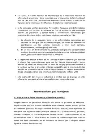 22
 En España, el Centro Nacional de Microbiología es el laboratorio nacional de
referencia de arbovirosis y tiene capacidad para el diagnóstico de la infección del
virus de Zika. Los casos confirmados se deben declarar de acuerdo al Protocolo de
Vigilancia de la Enfermedad (Red Nacional de Vigilancia Epidemiológica).
 Se ha elaborado un Plan Nacional de Prevención y Respuesta ante Enfermedades
Transmitidas por Vectores, actualmente en fase de aprobación, que contempla
medidas de prevención y control frente a enfermedades transmitidas por
mosquitos del género Aedes, aplicables y efectivas contra el virus Zika:
I. La eficacia de la respuesta frente a las enfermedades transmitidas por
vectores se consigue con un abordaje integral, por lo que es importante la
coordinación con los sectores implicados a nivel local: sanitario,
medioambiental, entomológico y educativo.
II. En las zonas en donde el vector Ae. albopictus está presente se recomiendan
medidas de control vectorial orientadas hacia la reducción de la densidad del
vector, procurando la colaboración de la población.
 Es importante reforzar, a través de los servicios de Sanidad Exterior y de atención
al viajero, las recomendaciones para que los viajeros internacionales tomen
medidas de protección individual en las zonas de riesgo y que acudan al médico a
la vuelta de su viaje si presentan síntomas compatibles con la enfermedad. Estas
medidas de prevención son de especial importancia en las mujeres embarazadas
debido a la asociación de esta enfermedad con microcefalia en fetos y RN.
 Esta evaluación del riesgo se actualizará a medida que se disponga de más
información que pueda afectar a las conclusiones y recomendaciones.
Recomendaciones para los viajeros:
1.- Viajeros que se dirijan a zonas con presencia de virus Zika:
Adoptar medidas de protección individual para evitar las picaduras de mosquitos.
Imprescindible aplicarlas durante todo el día, especialmente a media mañana y hasta
el anochecer, (períodos de mayor actividad de dichos insectos): usar repelentes de
mosquitos con alguno de estos principios activos: DEET (Dietiltoluamida), picaridin,
Citriodiol o IR3535. El uso de repelentes basados en DEET (Dietiltoluamida) no se
recomienda en niños < 2 años de edad. En España, los productos repelentes a utilizar
tienen que estar autorizados por el Ministerio de Sanidad (en la etiqueta deberá
figurar el número de autorización).
 
