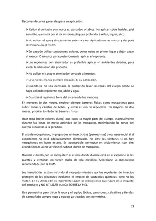 23
Recomendaciones generales para su aplicación:
 Evitar el contacto con mucosas, párpados o labios. No aplicar sobre heridas, piel
sensible, quemada por el sol ni sobre pliegues profundos (axilas, ingles, etc.).
No utilizar el spray directamente sobre la cara. Aplicarlo en las manos y después
distribuirlo en el rostro.
En caso de utilizar protectores solares, poner estos en primer lugar y dejar pasar
al menos 30 minutos para posteriormente aplicar el repelente.
Los repelentes con atomizador es preferible aplicar en ambientes abiertos, para
evitar la inhalación del producto.
No aplicar el spray o atomizador cerca de alimentos.
Lavarse las manos siempre después de su aplicación.
Cuando ya no sea necesaria la protección lavar las zonas del cuerpo donde se
haya aplicado repelente con jabón y agua.
Guardar el repelente fuera del alcance de los menores.
En menores de dos meses, emplear siempre barreras físicas como mosquiteras para
cubrir cunas y carritos de bebés, y evitar el uso de repelentes. En mayores de dos
meses, priorizar también las barreras físicas.
Usar ropa (mejor colores claros) que cubra la mayor parte del cuerpo, especialmente
durante las horas de mayor actividad de los mosquitos, minimizando las zonas del
cuerpo expuestas a la picadura.
El uso de mosquiteros, impregnados en insecticidas (permetrinas) o no, es esencial si el
alojamiento no está adecuadamente climatizado. No abrir las ventanas si no hay
mosquiteras en buen estado. Es aconsejable pernoctar en alojamientos con aire
acondicionado al no ser éste el hábitat idóneo de mosquitos.
Duerma cubierto por un mosquitero si el área donde duerme está en el exterior o si las
puertas y ventanas no tienen malla de tela metálica. Seleccione un mosquitero
recomendado por la OMS.
Los insecticidas actúan matando al mosquito mientras que los repelentes de insectos
protegen de las picaduras mediante el empleo de sustancias químicas, pero no los
matan. En su utilización es importante seguir las indicaciones que figura en la etiqueta
del producto y NO UTILIZAR NUNCA SOBRE LA PIEL.
Use permetrina para tratar la ropa y el equipo (botas, pantalones, calcetines y tiendas
de campaña) o compre ropa y equipo ya tratados con permetrina.
 