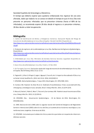 25
Sociedad Española de Ginecología y Obstetricia.
El tiempo que debería esperar para quedarse embarazada tras regresar de una zona
afectada, dado que todavía no se conoce en detalle el tiempo en que el virus Zika está
presente en personas infectadas que no presentan síntomas (hasta el 80% de los
infectados), se recomienda esperar 28 días desde el regreso o si presentan síntomas,
28 días desde su total recuperación.
Bibliografía:
1. Centro de Coordinación de Alertas y Emergencias Sanitarias. Evaluación Rápida del Riesgo de
transmisión de enfermedad por el virus Zika en España. 4 de abril de 2016. Disponible en:
http://www.msssi.gob.es/profesionales/saludPublica/ccayes/alertasActual/DocsZika/ERRZika20Enero20
16.pdf
2. Protocolo de vigilancia de la enfermedad por virus Zika. Red Nacional de Vigilancia Epidemiológica.
Disponible en:
http://www.msssi.gob.es/profesionales/saludPublica/ccayes/alertasActual/DocsZika/ProtocoloVigilanci
aZika 11.02.2016.pdf
3. Enfermedad por virus Zika. Ministerio de Sanidad, Servicios Sociales e Igualdad. Disponible en:
http://www.msssi.gob.es/profesionales/saludPublica/zika/home.htm
4. Guía clínica de enfermedad por virus Zika. Fisterra. 15 Feb. 2016
5. Gil-Tarragato,Sara et al. Evaluación rápida del riesgo de transmisión de enfermedad por el virus Zika
en España. Rev Enf Emerg 2016; 15 (1): 13-21
6. Tognarelli J, Ulloa S, Villagra E, Lagos J, Aguayo C, Fasce R, et al. A report on the outbreak of Zika virus
on Easter Island, SouthPacific, 2014. Arch Virol. 2016; 161(3):665–8.
7. OPS/OMS. Alerta Epidemiológica, 7 mayo 2015, Washington, D.C. OPS/ OMS. 2015.
8. Cardoso CW, Paploski IA, Kikuti M, et al. Outbreak of exanthematous illness associated with Zika,
chikungunya, and dengue viruses, Salvador, Brazil. Emerg Infect Dis. 2015; 21:2274-2276.
9. Musso D, Roche C, Robin E, Nhan T, Teissier A, Cao-Lormeau VM. Potential sexual transmission of Zika
virus. Emerg Infect Dis. 2015; 21 (2):359-61.
10. OPS/OMS. Zika - Actualización Epidemiológica - 24 de febrero de 2016. Washington, D.C.
OPS/OMS.2016.
11. OMS. Declaración de la OMS sobre la segunda reunión del Comité de Emergencia del Reglamento
Sanitario Internacional (2005) sobre el virus del Zika y el aumento de los trastornos neurológicos y las
malformaciones congénitas. 8 de marzo de 2016.
12. OPS/OMS. Instrumento para la detección clínica y atención a pacientes con sospecha de a rbovirosis.
2016 (en revisión).
 