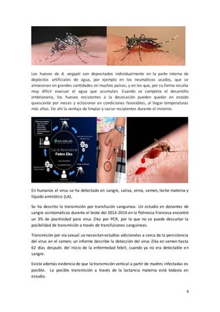 6
Los huevos de A. aegypti son depositados individualmente en la parte interna de
depósitos artificiales de agua, por ejemplo en los neumáticos usados, que se
almacenan en grandes cantidades en muchos países, y en los que, por su forma resulta
muy difícil evacuar el agua que acumulan. Cuando se completa el desarrollo
embrionario, los huevos resistentes a la desecación pueden quedar en estado
quiescente por meses y eclosionar en condiciones favorables, al llegar temperaturas
más altas. De ahí la ventaja de limpiar y vaciar recipientes durante el invierno.
En humanos el virus se ha detectado en sangre, saliva, orina, semen, leche materna y
líquido amniótico (LA).
Se ha descrito la transmisión por transfusión sanguínea. Un estudio en donantes de
sangre asintomáticos durante el brote del 2013-2014 en la Polinesia Francesa encontró
un 3% de positividad para virus Zika por PCR, por lo que no se puede descartar la
posibilidad de transmisión a través de transfusiones sanguíneas.
Transmisión por vía sexual: se necesitan estudios adicionales a cerca de la persistencia
del virus en el semen; un informe describe la detección del virus Zika en semen hasta
62 días después del inicio de la enfermedad febril, cuando ya no era detectable en
sangre.
Existe además evidencia de que la transmisión vertical a partir de madres infectadas es
posible. La posible transmisión a través de la lactancia materna está todavía en
estudio.
 