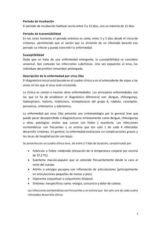 7
Período de incubación
El período de incubación habitual oscila entre 3 y 12 días, con un máximo de 15 días.
Periodo de transmisibilidad
En los seres humanos el periodo virémico es corto, entre 3 y 5 días desde el inicio de
síntomas, permitiendo que el vector que se alimente de un infectado durante ese
periodo se infecte y pueda transmitir la enfermedad.
Susceptibilidad
Dado que se trata de una enfermedad emergente, la susceptibilidad se considera
universal. Son comunes las infecciones subclínicas. Una vez expuestos al virus, los
individuos desarrollan inmunidad prolongada.
Descripción de la enfermedad por virus Zika
El diagnóstico inicial está basado en el cuadro clínico y en el antecedente de viajes a las
zonas en las que el virus está circulando.
La clínica es común a muchas otras enfermedades. Las principales enfermedades con
los que se ha de establecer el diagnóstico diferencial son: dengue, chikungunya,
leptospirosis, malaria, ricketsiosis, estreptococos del grupo A, rubéola, sarampión,
parvovirus, enterovirus y adenovirus.
La enfermedad por virus Zika presenta una sintomatología por lo general leve que
puede pasar desapercibida o diagnosticarse erróneamente como dengue, chikungunya
u otras patologías virales que cursen con fiebre y exantema. Las infecciones
asintomáticas son frecuentes y se estima que tan solo 1 de cada 4 infectados
desarrolla síntomas. En general, la enfermedad evoluciona sin complicaciones graves y
las tasas de hospitalización son bajas.
Se presenta con un cuadro clínico leve, de entre 2-7 días de duración, caracterizado por:
 Febrícula o fiebre moderada (elevación de la temperatura corporal por encima
de 37,2 ºC).
 Exantema maculo-papular que se extiende frecuentemente desde la cara al
resto del cuerpo.
 Artritis o artralgia pasajera con inflamación de articulaciones (principalmente
en articulaciones pequeñas de manos y pies).
 Hiperemia conjuntival o conjuntivitis bilateral.
 Síntomas inespecíficos como: mialgia, cansancio y dolor de cabeza.
Las infeccionesasintomáticassonfrecuentes y se estima que tan solo uno de cada cuatro
infectados desarrolla clínica.
 