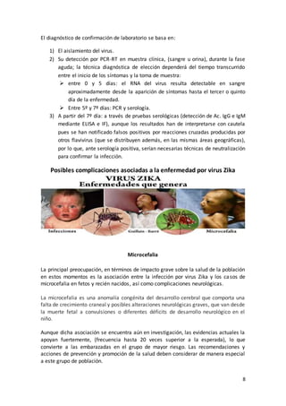 8
El diagnóstico de confirmación de laboratorio se basa en:
1) El aislamiento del virus.
2) Su detección por PCR-RT en muestra clínica, (sangre u orina), durante la fase
aguda; la técnica diagnóstica de elección dependerá del tiempo transcurrido
entre el inicio de los síntomas y la toma de muestra:
 entre 0 y 5 días: el RNA del virus resulta detectable en sangre
aproximadamente desde la aparición de síntomas hasta el tercer o quinto
día de la enfermedad.
 Entre 5º y 7º días: PCR y serología.
3) A partir del 7º día: a través de pruebas serológicas (detección de Ac. IgG e IgM
mediante ELISA e IF), aunque los resultados han de interpretarse con cautela
pues se han notificado falsos positivos por reacciones cruzadas producidas por
otros flavivirus (que se distribuyen además, en las mismas áreas geográficas),
por lo que, ante serología positiva, serían necesarias técnicas de neutralización
para confirmar la infección.
Posibles complicaciones asociadas a la enfermedad por virus Zika
Microcefalia
La principal preocupación, en términos de impacto grave sobre la salud de la población
en estos momentos es la asociación entre la infección por virus Zika y los casos de
microcefalia en fetos y recién nacidos, así como complicaciones neurológicas.
La microcefalia es una anomalía congénita del desarrollo cerebral que comporta una
falta de crecimiento craneal y posibles alteraciones neurológicas graves, que van desde
la muerte fetal a convulsiones o diferentes déficits de desarrollo neurológico en el
niño.
Aunque dicha asociación se encuentra aún en investigación, las evidencias actuales la
apoyan fuertemente, (frecuencia hasta 20 veces superior a la esperada), lo que
convierte a las embarazadas en el grupo de mayor riesgo. Las recomendaciones y
acciones de prevención y promoción de la salud deben considerar de manera especial
a este grupo de población.
 