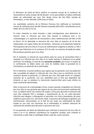 9
El Ministerio de Salud de Brasil notificó un aumento inusual de la incidencia de
microcefalia en varios estados del NE del país en los que también se habían notificado
brotes de enfermedad por virus Zika desde inicios del año 2015, (estado de
Pernambuco, el más afectado, 3530 casos en 2015),
Las autoridades sanitarias de la Polinesia Francesa han notificado un incremento
inusual de malformaciones del SNC durante el período 2014-2015, coincidiendo con los
brotes de virus Zika en la isla.
En estos momento se están llevando a cabo investigaciones para determinar la
relación entre la infección por virus Zika durante el embarazo (con o sin
sintomatología) y la aparición de microcefalia u otras malformaciones del SNC en RN
en Brasil. Se ha detectado la presencia del virus Zika en muestras de LA de dos
embarazadas con signos fetales de microcefalia. Asímismo, se ha detectado mediante
PCR el genoma del virus Zika en 4 casos de malformación congénita (2 abortos y 2 RN a
término que fallecieron en las primeras 24 h de vida; las muestras de tejido de ambos
RN resultaron positivas para virus Zika).
Por el momento, la relación de causa-efecto entre los casos de microcefalia fetal o
neonatal y la infección por virus Zika en la madre durante el embarazo no se puede
confirmar. Sin embargo, se trata de una asociación probable, por lo que a la espera de
la confirmación se deben tomar una serie de medidas dada la gravedad de la
microcefalia y la extensión de la enfermedad.
Por el momento, no existe evidencia que sugiera que las gestantes sean una población
más susceptible de adquirir la infección del virus Zika o que se manifieste con más
virulencia durante la gestación. La infección por virus Zika pude ocurrir en cualquier
momento de la gestación, con una morbilidad para el feto que dependerá del
trimestre en que se produzca la transmisión materno-fetal, pero cuyos efectos no
están claramente demostrados.
Ante la presencia de sintomatología clínica, actual o pasada, compatible con infección
por virus Zika en una gestante que regresa de una zona con transmisión autóctona del
virus, se debería tomar una muestra de sangre y orina para descartar la presencia del
virus Zika mediante PCR o serología y neutralización de Ac, así como descartar
infección para dengue o chikungunya en pacientes con clínica procedentes de zonas
endémicas para estos virus. Del mismo modo, la presencia de hallazgos ecográficos y/o
calcificaciones intracraneales en el feto de una mujer con antecedente de haber
estado en una zona con trasmisión de la enfermedad, es también indicación de
realización de estudios para descartar la presencia del virus.
En una gestante con datos de laboratorio que confirmen la presencia de virus Zika en
suero o en el LA, deberían considerarse las ecografías seriadas, para controlar el
crecimiento y sobre todo la morfología fetales cada dos-cuatro semanas.
 