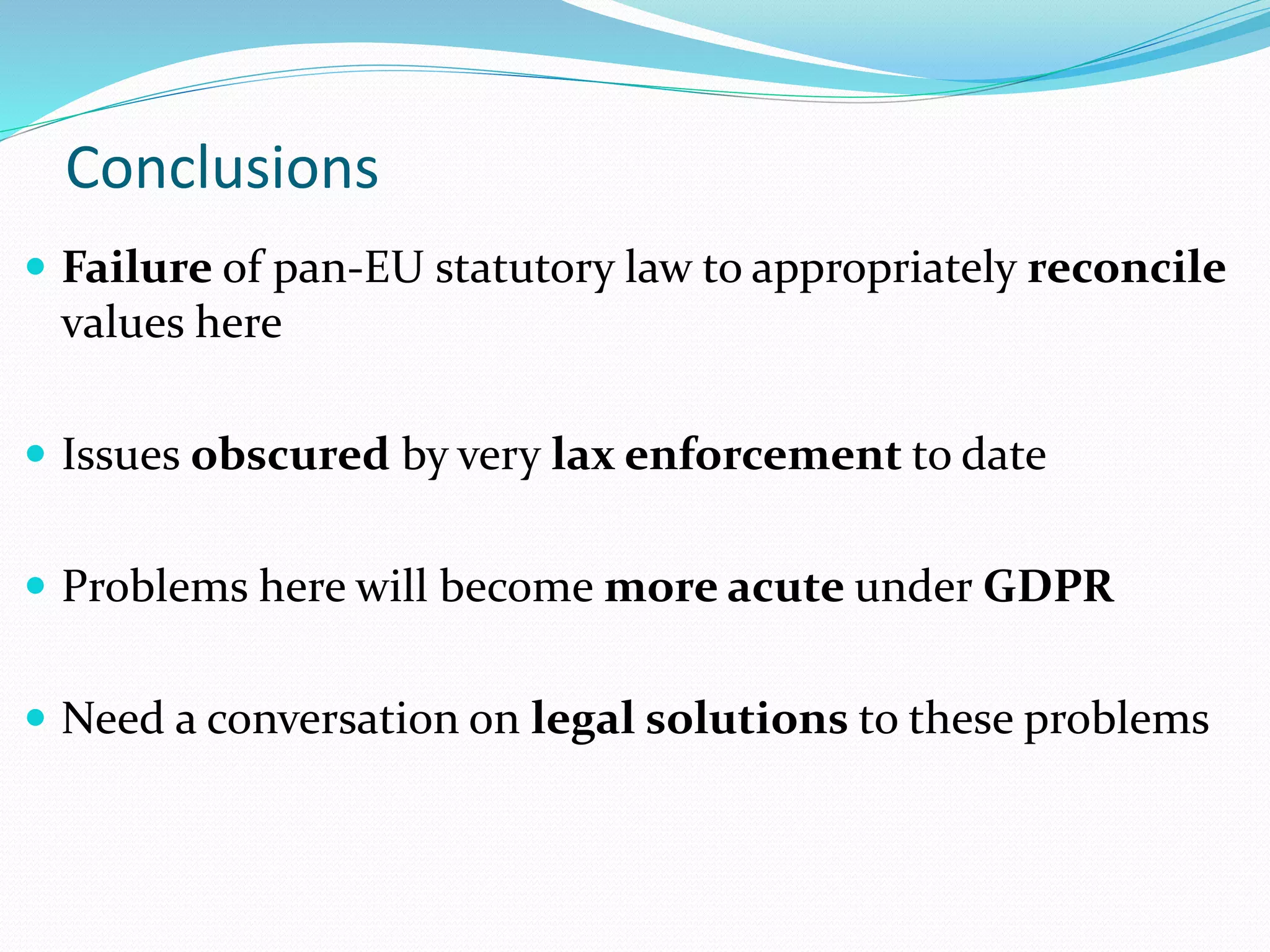 Conclusions
 Failure of pan-EU statutory law to appropriately reconcile
values here
 Issues obscured by very lax enforcement to date
 Problems here will become more acute under GDPR
 Need a conversation on legal solutions to these problems
 