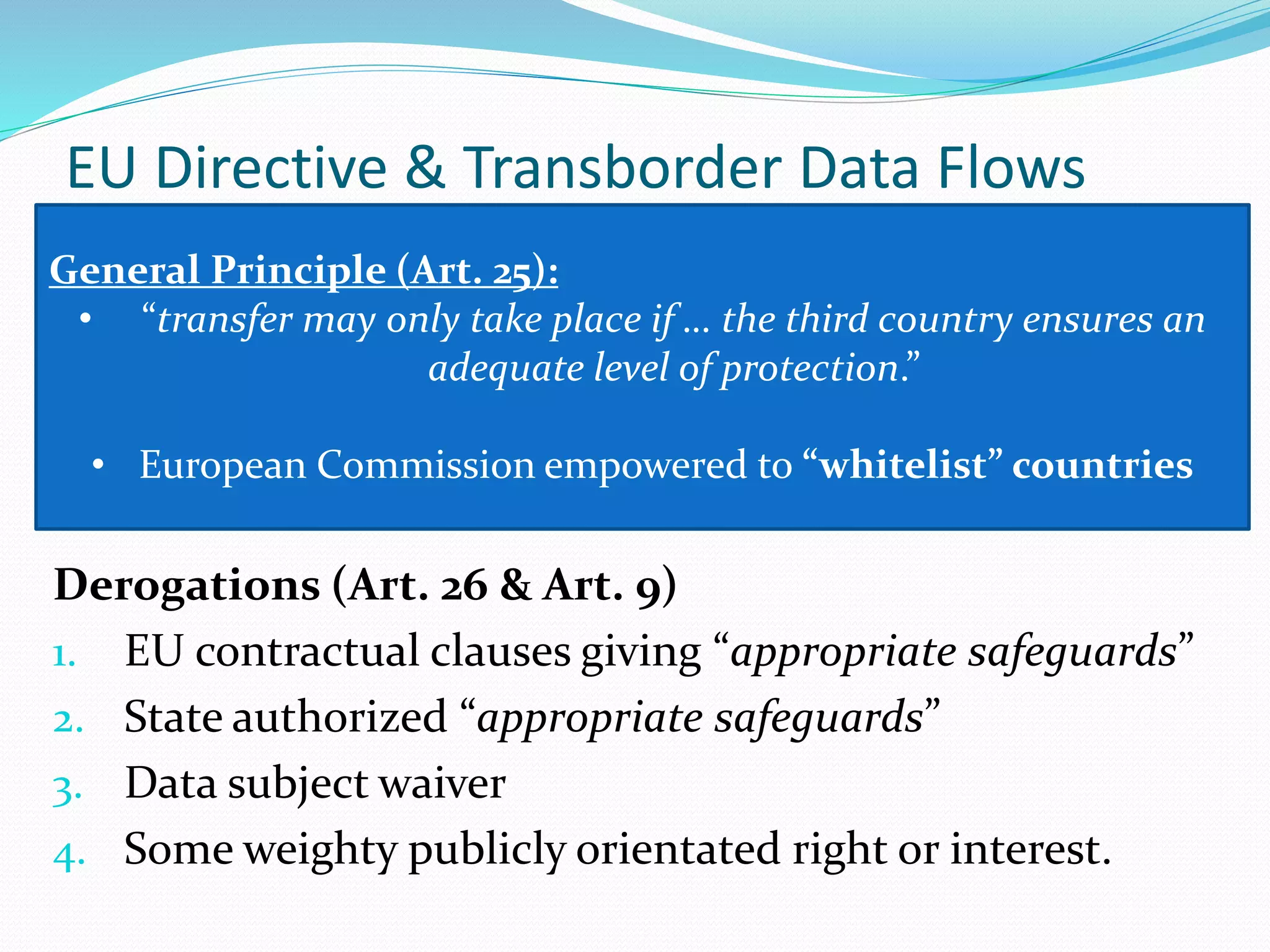 EU Directive & Transborder Data Flows
Derogations (Art. 26 & Art. 9)
1. EU contractual clauses giving “appropriate safeguards”
2. State authorized “appropriate safeguards”
3. Data subject waiver
4. Some weighty publicly orientated right or interest.
General Principle (Art. 25):
• “transfer may only take place if … the third country ensures an
adequate level of protection.”
• European Commission empowered to “whitelist” countries
 