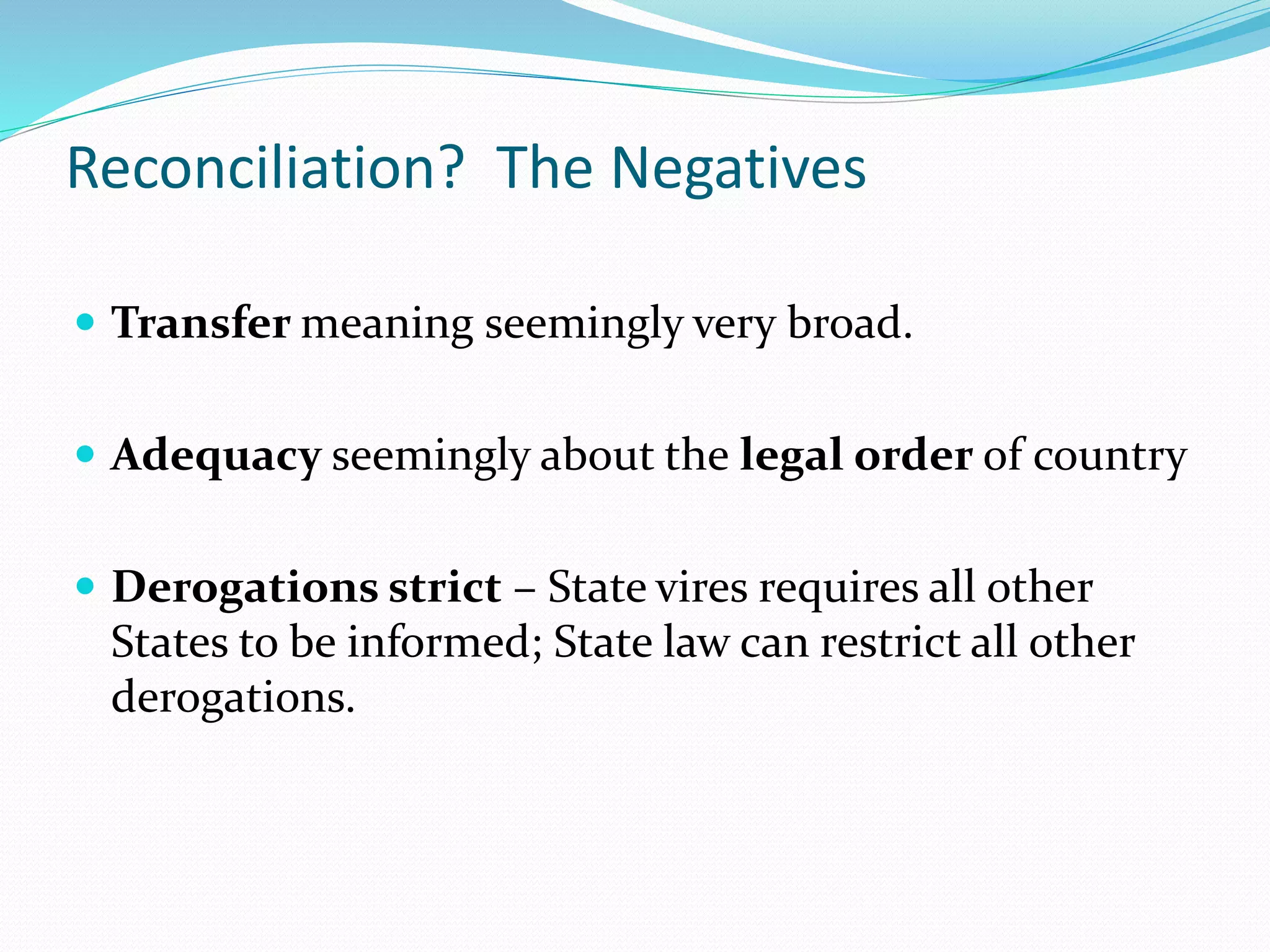 Reconciliation? The Negatives
 Transfer meaning seemingly very broad.
 Adequacy seemingly about the legal order of country
 Derogations strict – State vires requires all other
States to be informed; State law can restrict all other
derogations.
 