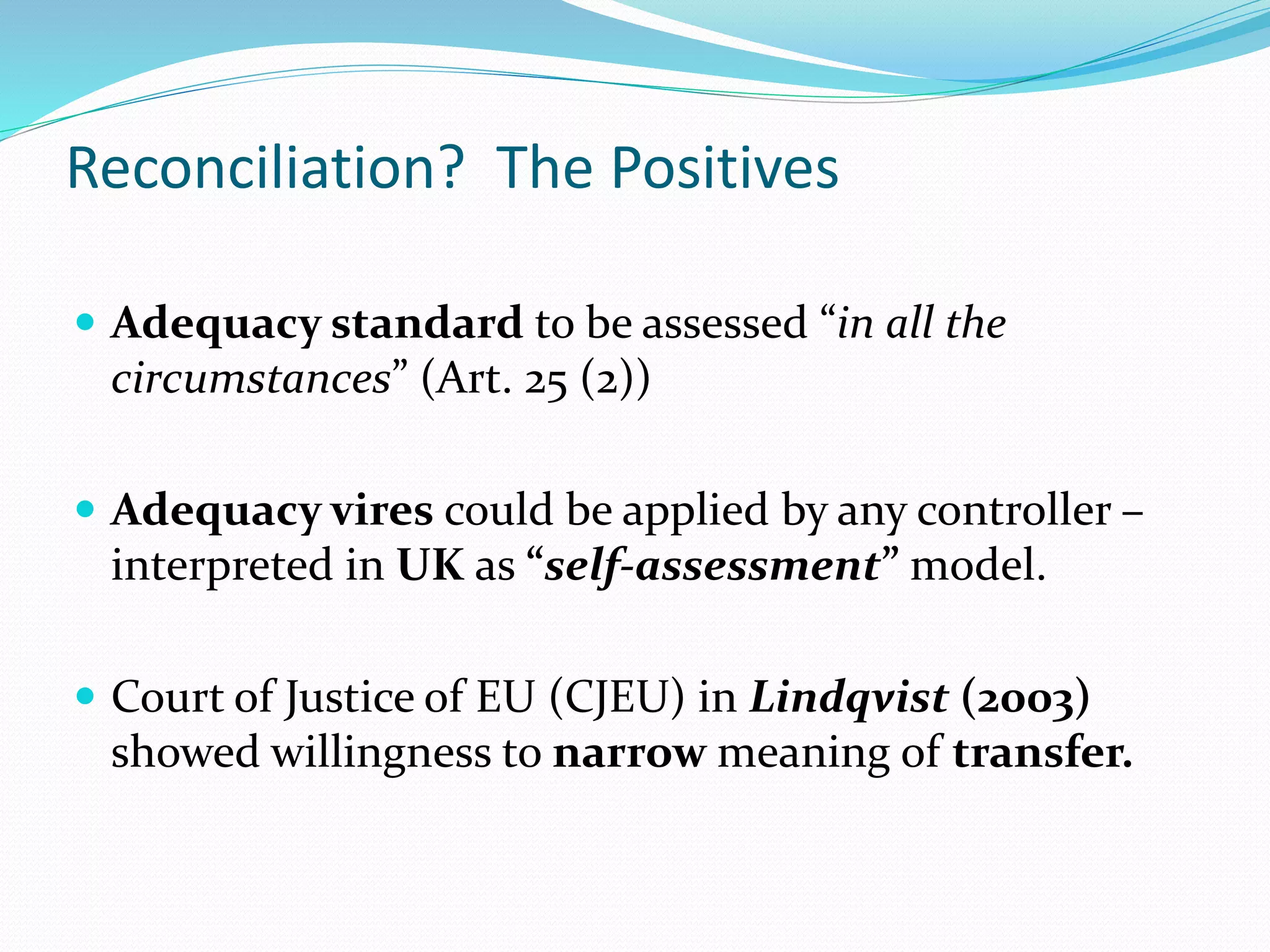 Reconciliation? The Positives
 Adequacy standard to be assessed “in all the
circumstances” (Art. 25 (2))
 Adequacy vires could be applied by any controller –
interpreted in UK as “self-assessment” model.
 Court of Justice of EU (CJEU) in Lindqvist (2003)
showed willingness to narrow meaning of transfer.
 