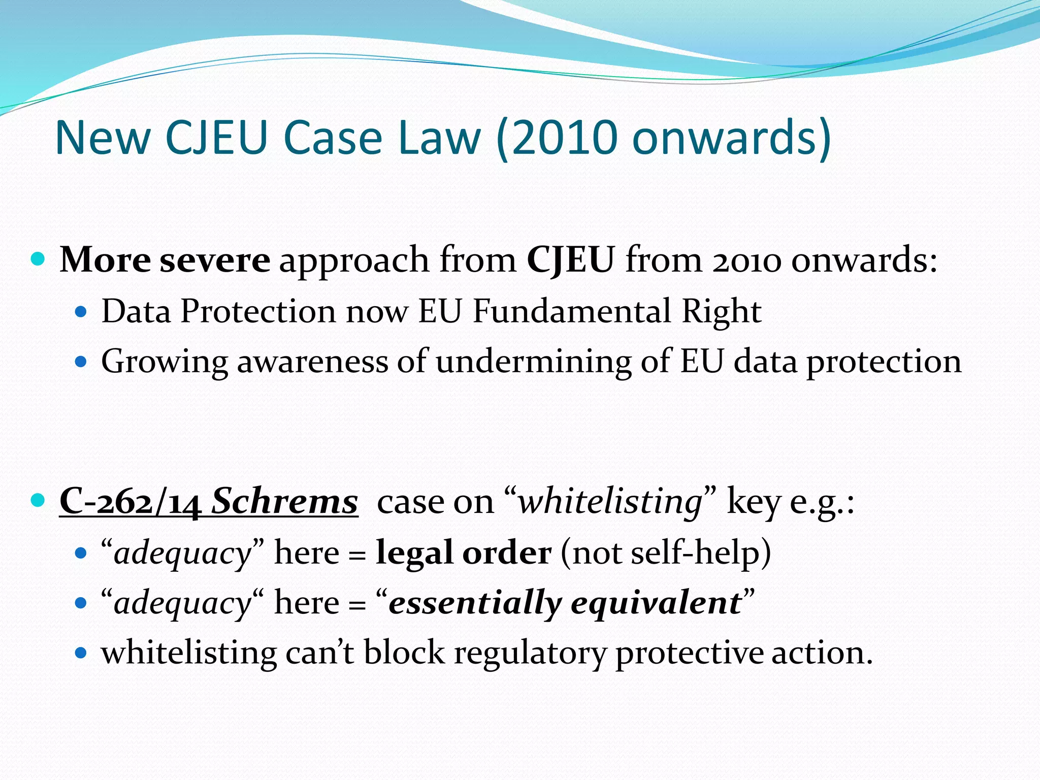 New CJEU Case Law (2010 onwards)
 More severe approach from CJEU from 2010 onwards:
 Data Protection now EU Fundamental Right
 Growing awareness of undermining of EU data protection
 C-262/14 Schrems case on “whitelisting” key e.g.:
 “adequacy” here = legal order (not self-help)
 “adequacy“ here = “essentially equivalent”
 whitelisting can’t block regulatory protective action.
 
