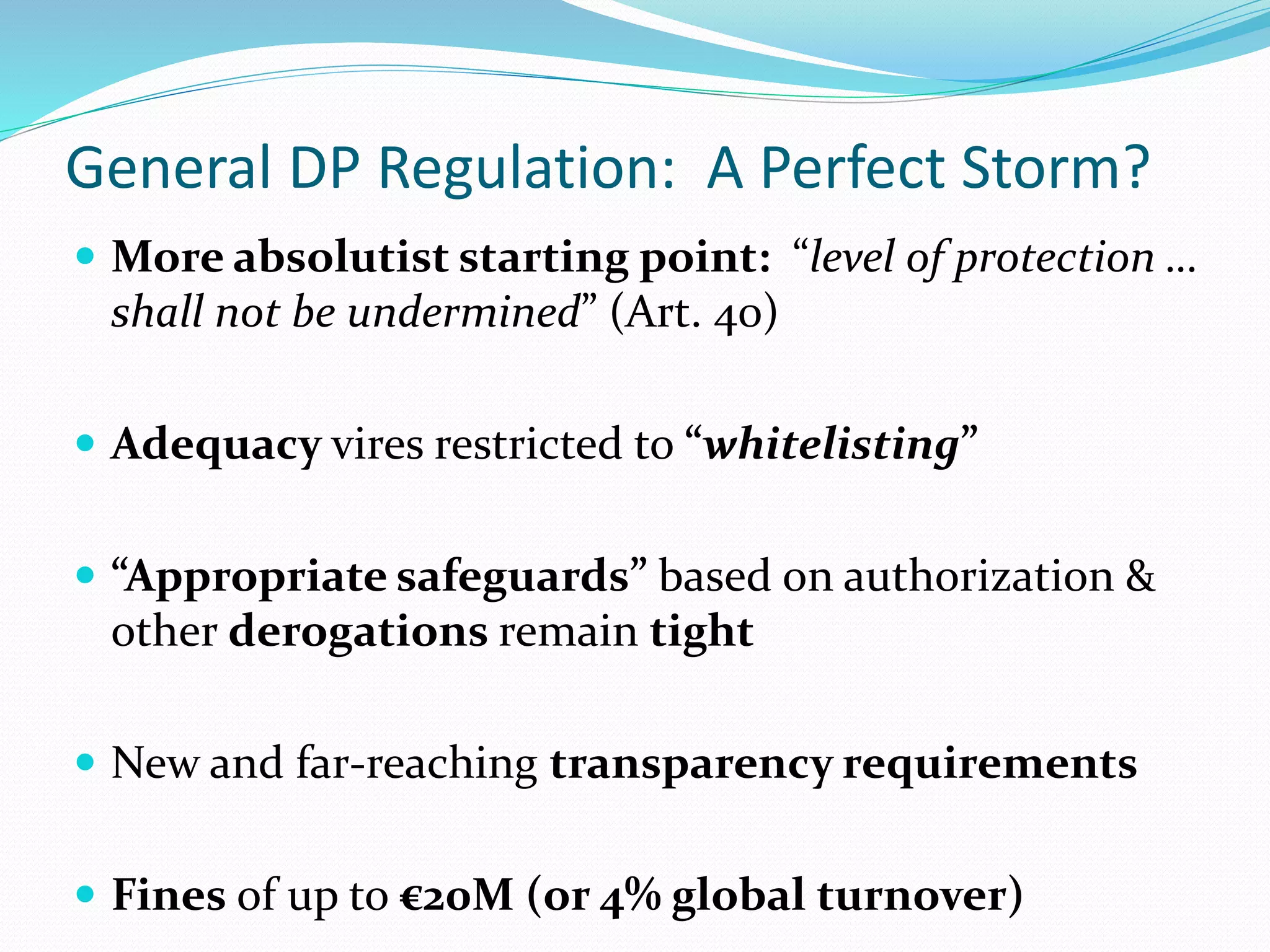 General DP Regulation: A Perfect Storm?
 More absolutist starting point: “level of protection …
shall not be undermined” (Art. 40)
 Adequacy vires restricted to “whitelisting”
 “Appropriate safeguards” based on authorization &
other derogations remain tight
 New and far-reaching transparency requirements
 Fines of up to €20M (or 4% global turnover)
 