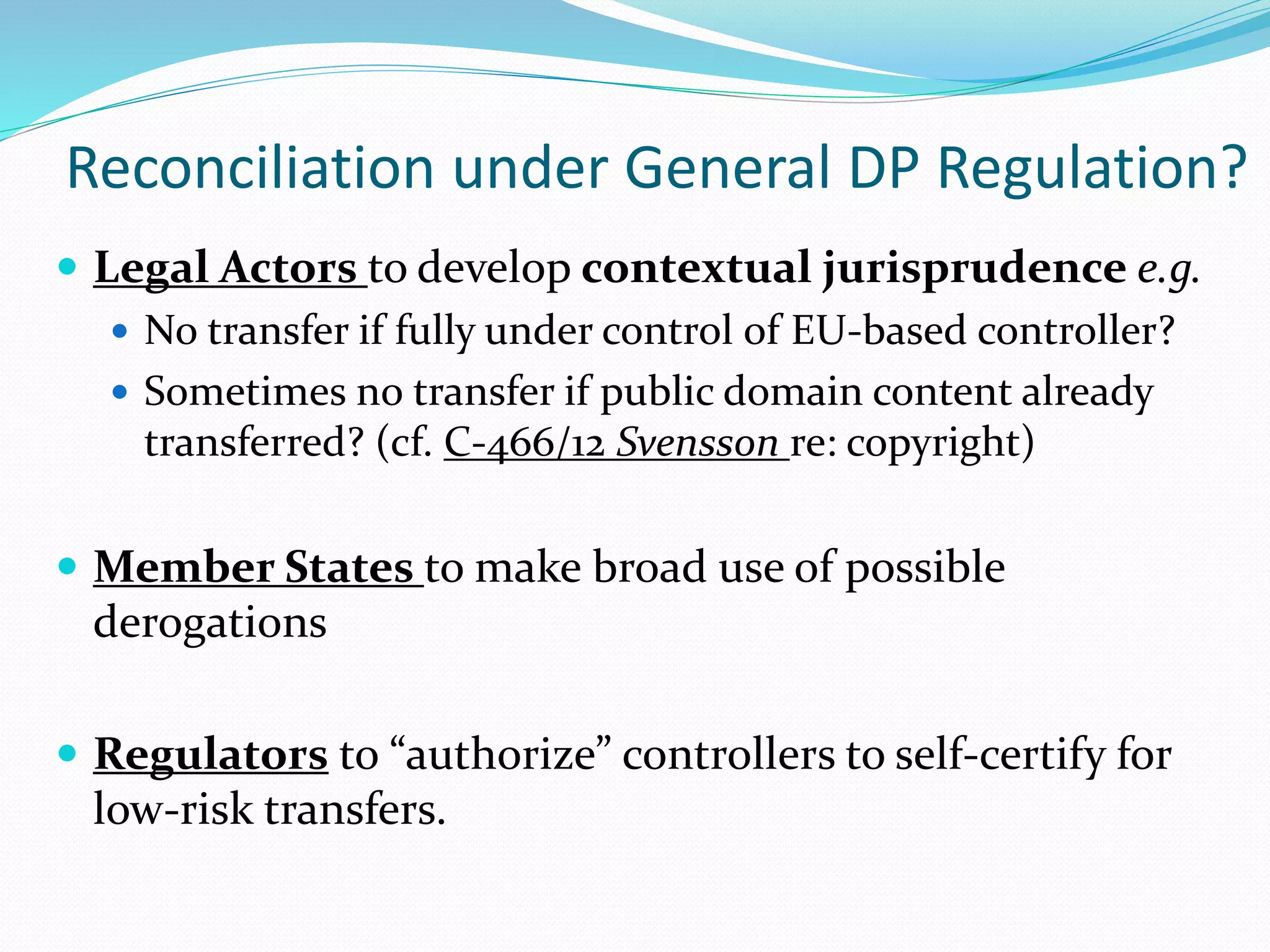 Reconciliation under General DP Regulation?
 Legal Actors to develop contextual jurisprudence e.g.
 No transfer if fully under control of EU-based controller?
 Sometimes no transfer if public domain content already
transferred? (cf. C-466/12 Svensson re: copyright)
 Member States to make broad use of possible
derogations
 Regulators to “authorize” controllers to self-certify for
low-risk transfers.
 