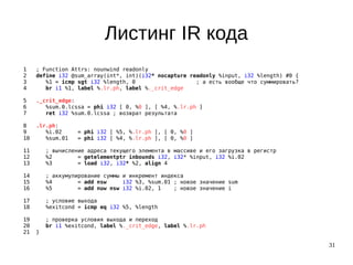 31
Листинг IR кода
1 ; Function Attrs: nounwind readonly
2 define i32 @sum_array(int*, int)(i32* nocapture readonly %input, i32 %length) #0 {
3 %1 = icmp sgt i32 %length, 0 ; а есть вообще что суммировать?
4 br i1 %1, label %.lr.ph, label %._crit_edge
5 ._crit_edge:
6 %sum.0.lcssa = phi i32 [ 0, %0 ], [ %4, %.lr.ph ]
7 ret i32 %sum.0.lcssa ; возврат результата
8 .lr.ph:
9 %i.02 = phi i32 [ %5, %.lr.ph ], [ 0, %0 ]
10 %sum.01 = phi i32 [ %4, %.lr.ph ], [ 0, %0 ]
11 ; вычисление адреса текущего элемента в массиве и его загрузка в регистр
12 %2 = getelementptr inbounds i32, i32* %input, i32 %i.02
13 %3 = load i32, i32* %2, align 4
14 ; аккумулирование суммы и инкремент индекса
15 %4 = add nsw i32 %3, %sum.01 ; новое значение sum
16 %5 = add nuw nsw i32 %i.02, 1 ; новое значение i
17 ; условие выхода
18 %exitcond = icmp eq i32 %5, %length
19 ; проверка условия выхода и переход
20 br i1 %exitcond, label %._crit_edge, label %.lr.ph
21 }
 