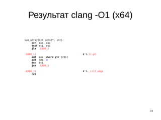 33
Результат clang -O1 (x64)
sum_array(int const*, int):
xor eax, eax
test esi, esi
jle .LBB0_2
.LBB0_1: # %.lr.ph
add eax, dword ptr [rdi]
add rdi, 4
dec esi
jne .LBB0_1
.LBB0_2: # %._crit_edge
ret
 