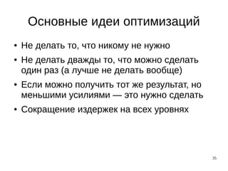 35
Основные идеи оптимизаций
● Не делать то, что никому не нужно
● Не делать дважды то, что можно сделать
один раз (а лучше не делать вообще)
● Если можно получить тот же результат, но
меньшими усилиями — это нужно сделать
● Сокращение издержек на всех уровнях
 
