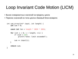 39
Loop Invariant Code Motion (LICM)
● Вынос инвариантных значений за пределы цикла
● Перенос значений из тела цикла в базовый блок возврата
int sum_array(int* input, int length) {
int sum = 0;
const int len = length * 1024 * 1024;
for (int i = 0; i < length; ++i) {
if (sum > len)
printf("note: limit exceeded");
sum += input[i];
}
return sum;
}
 