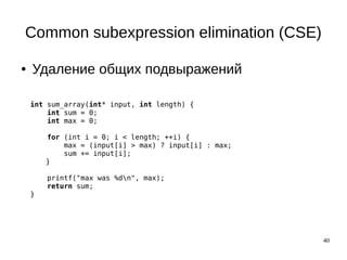 40
Common subexpression elimination (CSE)
● Удаление общих подвыражений
int sum_array(int* input, int length) {
int sum = 0;
int max = 0;
for (int i = 0; i < length; ++i) {
max = (input[i] > max) ? input[i] : max;
sum += input[i];
}
printf("max was %dn", max);
return sum;
}
 