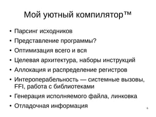 6
Мой уютный компилятор™
● Парсинг исходников
● Представление программы?
● Оптимизация всего и вся
● Целевая архитектура, наборы инструкций
● Аллокация и распределение регистров
● Интероперабельность — системные вызовы,
FFI, работа с библиотеками
● Генерация исполняемого файла, линковка
● Отладочная информация
 