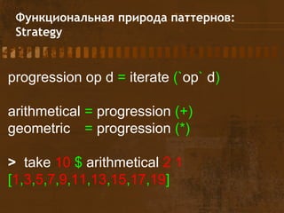 Функциональная природа паттернов:
Strategy
progression op d = iterate (`op` d)
arithmetical = progression (+)
geometric = progression (*)
> take 10 $ arithmetical 2 1
[1,3,5,7,9,11,13,15,17,19]
 