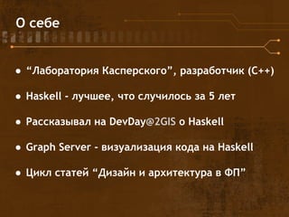 О себе
● “Лаборатория Касперского”, разработчик (С++)
● Haskell - лучшее, что случилось за 5 лет
● Рассказывал на DevDay@2GIS о Haskell
● Graph Server - визуализация кода на Haskell
● Цикл статей “Дизайн и архитектура в ФП”
 