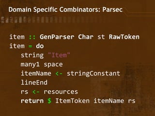 Domain Specific Combinators: Parsec
item :: GenParser Char st RawToken
item = do
string "Item"
many1 space
itemName <- stringConstant
lineEnd
rs <- resources
return $ ItemToken itemName rs
 
