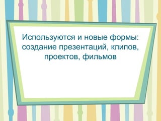 Используются и новые формы:
создание презентаций, клипов,
проектов, фильмов
 