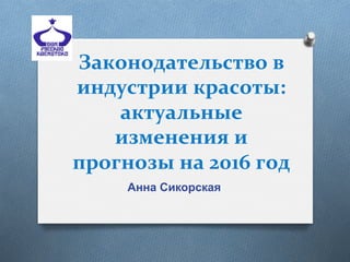 Законодательство	
  в	
  
индустрии	
  красоты:	
  
актуальные	
  
изменения	
  и	
  
прогнозы	
  на	
  2016	
  год	
  
Анна Сикорская
 
