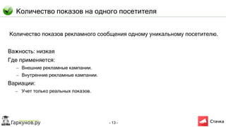 - 13 -
Количество показов на одного посетителя
Количество показов рекламного сообщения одному уникальному посетителю.
Важность: низкая
Где применяется:
– Внешние рекламные кампании.
– Внутренние рекламные кампании.
Вариации:
– Учет только реальных показов.
 