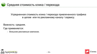 - 16 -
Средняя стоимость клика / перехода
Усредненная стоимость клика / перехода привлеченного трафика
в целом или по рекламному каналу / сервису.
Важность: средняя.
Где применяется:
– Внешние рекламные кампании.
 