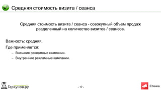 - 17 -
Средняя стоимость визита / сеанса
Средняя стоимость визита / сеанса – совокупный объем продаж
разделенный на количество визитов / сеансов.
Важность: средняя.
Где применяется:
– Внешние рекламные кампании.
– Внутренние рекламные кампании.
 