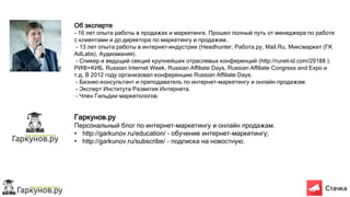 Об эксперте
- 16 лет опыта работы в продажах и маркетинге. Прошел полный путь от менеджера по работе
с клиентами и до директора по маркетингу и продажам..
- 13 лет опыта работы в интернет-индустрии (Headhunter, Работа.ру, Mail.Ru, Миксмаркет (ГК
AdLabs), Аудиомания).
- Спикер и ведущий секций крупнейших отраслевых конференций (http://runet-id.com/29188 ):
РИФ+КИБ, Russian Internet Week, Russian Affiliate Days, Russian Affiliate Congress and Expo и
т.д. В 2012 году организовал конференцию Russian Affiliate Days.
- Бизнес-консультант и преподаватель по интернет-маркетингу и онлайн продажам.
- Эксперт Института Развития Интернета.
- Член Гильдии маркетологов.
Гаркунов.ру
Персональный блог по интернет-маркетингу и онлайн продажам.
• http://garkunov.ru/education/ - обучение интернет-маркетингу;
• http://garkunov.ru/subscribe/ - подписка на новостную.
 