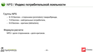 - 30 -
NPS / Индекс потребительской лояльности
Группы NPS
– 9-10 баллов — сторонники (promoters) товара/бренда,
– 7-8 баллов — нейтральные потребители,
– 0-6 баллов — критики (detractors).
Формула расчета:
NPS = доля сторонников — доля критиков.
 