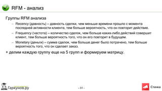 - 31 -
RFM - анализ
Группы RFM анализа
– Recency (давность) — давность сделки, чем меньше времени прошло с момента
последней активности клиента, тем больше вероятность, что он повторит действие.
– Frequency (частота) — количество сделок, чем больше каких-либо действий совершит
клиент, тем больше вероятность того, что он его повторит в будущем.
– Monetary (деньги) — сумма сделок, чем больше денег было потрачено, тем больше
вероятность того, что он сделает заказ.
+ делим каждую группу еще на 5 групп и формируем матрицу.
 