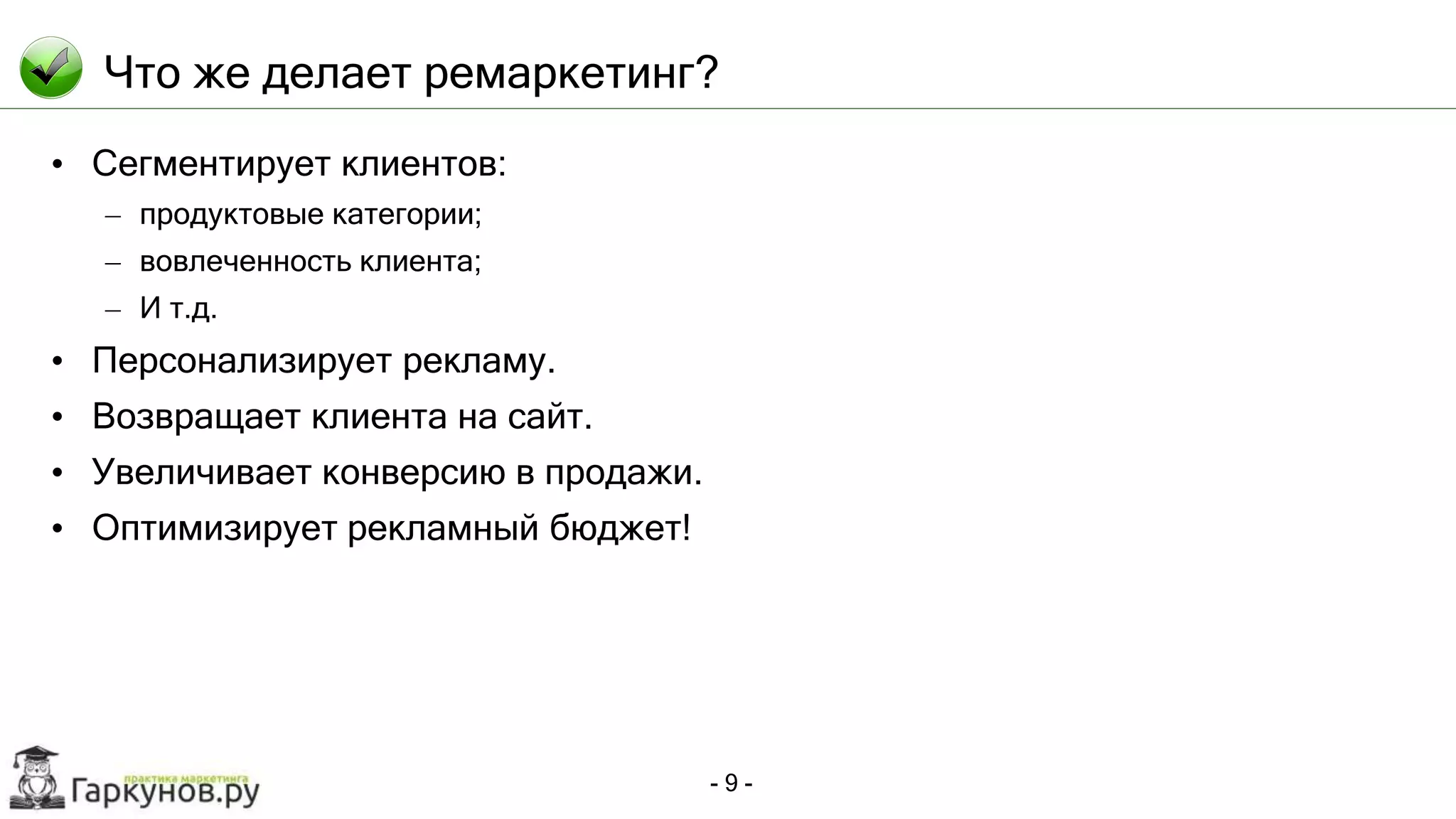 - 9 -
Что же делает ремаркетинг?
• Сегментирует клиентов:
– продуктовые категории;
– вовлеченность клиента;
– И т.д.
• Персонализирует рекламу.
• Возвращает клиента на сайт.
• Увеличивает конверсию в продажи.
• Оптимизирует рекламный бюджет!
 