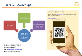 8. Smart Guide™ 문의
Smart
Guide™
CMS Tech
Smartphone
Multilanguage
Voice Tech
문의처 : 수지소프트주식회사
TEL. 070-4323-0295
URL. http://www.suzisoft.com
Email. suzie@suzisoft.com
스마트가이드 홈페이지 바로가기
우측의 QR코드를 QR코드리더-EQS(안드로이드용)를 스마트
폰에 설치해서 스캔하세요.
전용 QR리더설치 :
 