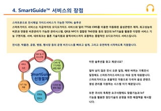 스마트폰으로 전시해설 가이드서비스가 가능한 TOTAL 솔루션
스마트가이드 서비스는 지금까지의 오디오가이드 서비스와 달리 TTS와 CMS를 이용한 자동화된 음성콘텐츠 제작, 최고성능의
비콘과 연동된 비콘관리가 가능한 관리시스템, QR과 NFC가 결합된 TAG연동 등의 첨단의 IoT기술을 활용한 다양한 서비스 기
능 구현지원, 서버, 네트워크는 물론 기술지원과 용역서비스까지 포함하는 종합적인 오디오가이드 서비스입니다.
전시관, 박물관, 공원, 병원, 행사장 등의 운영 비즈니스를 빠르고 쉽게, 그리고 유연하게 시작하도록 지원합니다.
4. SmartGuide™ 서비스의 장점
이런 솔루션을 찾고 계셨나요?
얼마 남지 않은 전시 오픈 일정, 매번 바뀌는 기획전시
일정에도 스마트가이드서비스는 여유 있게 대응합니다.
스마트가이드는 효율적인 자동으로 다국어 음성 콘텐츠
생성 관리를 지원하는 시스템 이기 때문입니다.
또한 귀사의 독특한 요구사항에도 맞춤기능과 IoT
기능을 활용한 첨단기술의 운영을 위한 해결책을 제시합
니다.
SmartGuide
신청절차
 