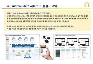 VCMS ( Voice Content Management System)
최고의 Text To Speech 솔루션과 CMS솔루션 기반 서비스
스마트가이드 서비스는 지난 5년간 200여개 고객사에 서비스되고 있는 수지소프트의 다국어 Text To Speech 솔루션과 연계된
비콘 기반의 다양한 전시기획에 대응 할 수 있는 VCMS시스템과 SBMS 비콘관리시스템, 다양한 용도에 적용 가능한 우수한 성
능의 비콘송신기, QR과 결합된 NFC 스티커로 구성되어 효율적인 전시가이드 운영이 가능합니다.
웹표준 방식과 하이브리드앱 방식으로 동영상, 이미지, 음성, 텍스트를 스마트폰으로 빠르게 전달합니다.
비콘을 이용한 자동연결방식과 스케줄에 따른 비콘 푸시기능을 지원합니다.
4. SmartGuide™ 서비스의 장점 - 요약
Voice Platform ( 13 languages)
 