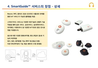 Beacon, NFC, QR코드 등과 오프라인 사물과의 연계를
통한 IoT 서비스가 가능한 플랫폼을 제공.
스마트가이드 서비스는 다양한 비콘기술의 선별적 기술
적용을 통해 실외 서비스. 실내서비스, 실내측위서비스,
위치확인, 이벤트푸시 등 다양한 IoT기반의 첨단 전시운
영을 지원합니다.
용도에 따른 다양한 형태(부착형, 밴드,목걸이 등)와 기
능의 비콘제공
방수, 방진, 충격완충 기능 (IP67 최고등급 인증)
비콘 ON/OFF관리 기능 제공 (배터리 수명 최대화)
4. SmartGuide™ 서비스의 장점 - 상세
 