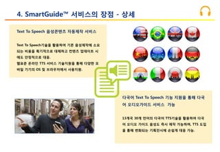 Text To Speech 음성콘텐츠 자동제작 서비스
Text To Speech기술을 활용하여 기존 음성제작에 소요
되는 비용을 획기적으로 대체하고 컨텐츠 업데이트 시
에도 안정적으로 대응.
웹표준 온라인 TTS 서비스 기술지원을 통해 다양한 모
바일 기기의 OS 및 브라우저에서 사용지원.
4. SmartGuide™ 서비스의 장점 - 상세
다국어 Text To Speech 기능 지원을 통해 다국
어 오디오가이드 서비스 가능
13개국 30개 언어의 다국어 TTS기술을 활용하여 다국
어 오디오 가이드 음성도 즉시 제작 가능하며, TTS 도입
을 통해 변화되는 기획전시에 손쉽게 대응 가능.
 