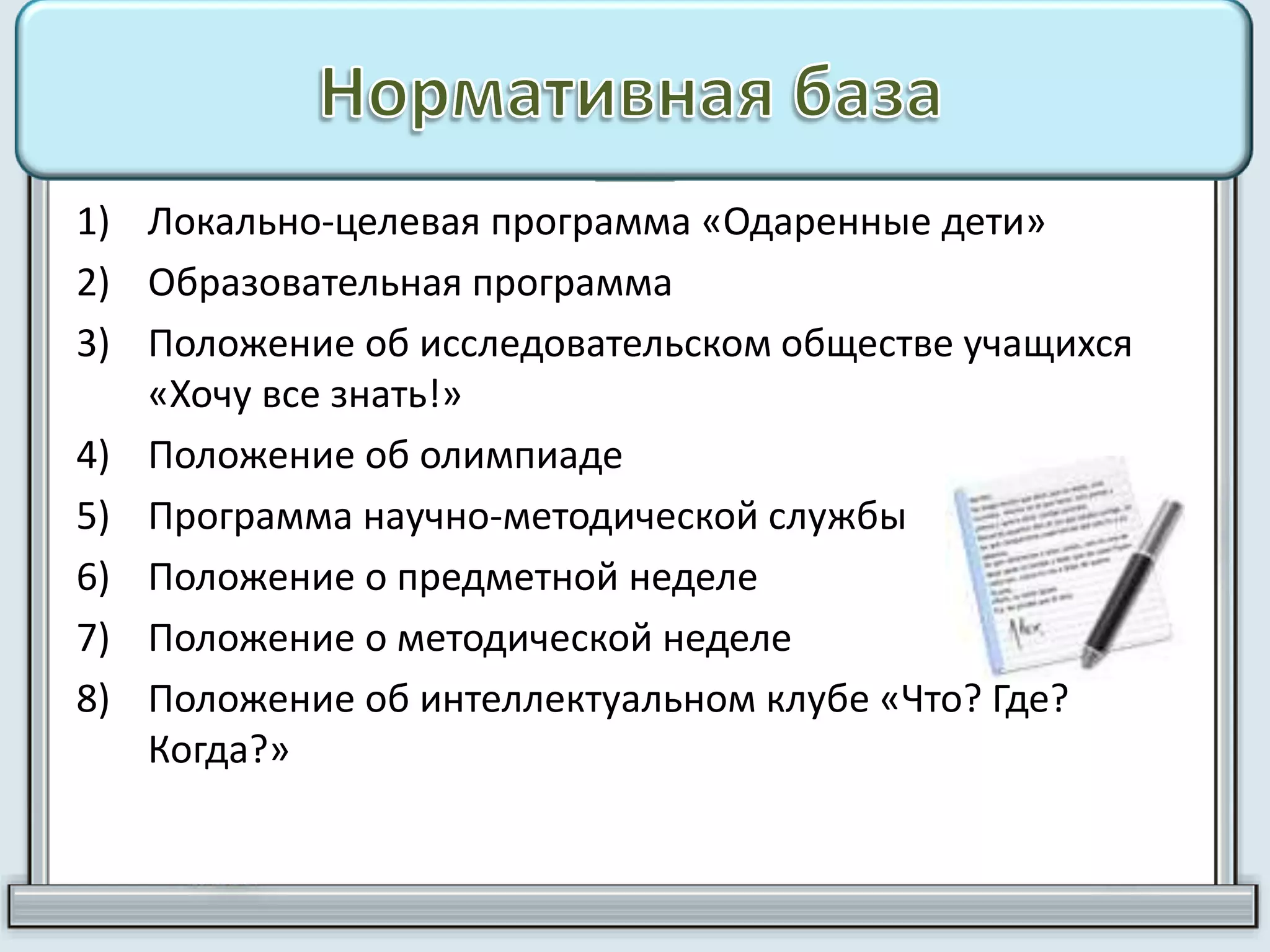 1) Локально-целевая программа «Одаренные дети»
2) Образовательная программа
3) Положение об исследовательском обществе учащихся
«Хочу все знать!»
4) Положение об олимпиаде
5) Программа научно-методической службы
6) Положение о предметной неделе
7) Положение о методической неделе
8) Положение об интеллектуальном клубе «Что? Где?
Когда?»
 