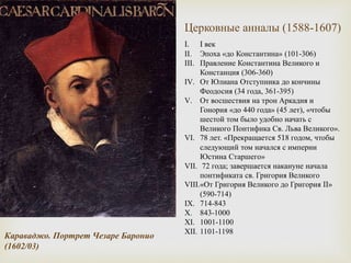 I. I век
II. Эпоха «до Константина» (101-306)
III. Правление Константина Великого и
Констанция (306-360)
IV. От Юлиана Отступника до кончины
Феодосия (34 года, 361-395)
V. От восшествия на трон Аркадия и
Гонория «до 440 года» (45 лет), «чтобы
шестой том было удобно начать с
Великого Понтифика Св. Льва Великого».
VI. 78 лет. «Прекращается 518 годом, чтобы
следующий том начался с империи
Юстина Старшего»
VII. 72 года; завершается накануне начала
понтификата св. Григория Великого
VIII.«От Григория Великого до Григория II»
(590-714)
IX. 714-843
X. 843-1000
XI. 1001-1100
XII. 1101-1198
Караваджо. Портрет Чезаре Баронио
(1602/03)
Церковные анналы (1588-1607)
 
