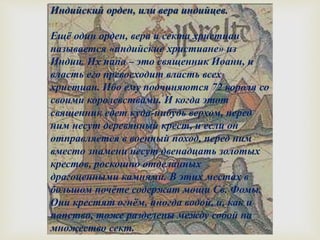 Индийский орден, или вера индийцев.
Ещё один орден, вера и секта христиан
называется «индийские христиане» из
Индии. Их папа – это священник Иоанн, и
власть его превосходит власть всех
христиан. Ибо ему подчиняются 72 короля со
своими королевствами. И когда этот
священник едет куда-нибудь верхом, перед
ним несут деревянный крест, и если он
отправляется в военный поход, перед ним
вместо знамени несут двенадцать золотых
крестов, роскошно отделанных
драгоценными камнями. В этих местах в
большом почёте содержат мощи Св. Фомы.
Они крестят огнём, иногда водой, и, как и
папство, тоже разделены между собой на
множество сект.
 