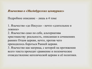 Язычество в «Магдебургских центуриях»
Подробное описание – лишь в 4 томе
1. Язычество «до Иисуса» - нечто «длительное и
ложное»
2. Язычество само по себе, альтернатива
христианству: реальность, описанная в сочинениях
ранних Отцов церкви, нечто, против чего
приходилось бороться Ранней церкви.
3. Язычество как матрица, с которой на протяжении
всего текста проходит сравнение и полемическое
отождествление католической церкви и её политики.
 