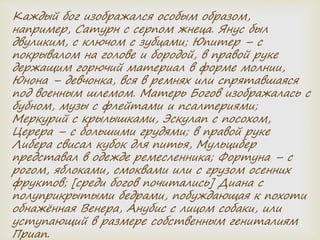 Каждый бог изображался особым образом,
например, Сатурн с серпом жнеца. Янус был
двуликим, с ключом с зубцами; Юпитер – с
покрывалом на голове и бородой, в правой руке
держащим горючий материал в форме молнии,
Юнона – девчонка, вся в ремнях или спрятавшаяся
под военным шлемом. Матерь Богов изображалась с
бубном, музы с флейтами и псалтериями;
Меркурий с крылышками, Эскулап с посохом,
Церера – с большими грудями; в правой руке
Либера свисал кубок для питья, Мульцибер
представал в одежде ремесленника; Фортуна – с
рогом, яблоками, смоквами или с грузом осенних
фруктов; [среди богов почитались] Диана с
полуприкрытыми бедрами, побуждающая к похоти
обнажённая Венера, Анубис с лицом собаки, или
уступающий в размере собственным гениталиям
Приап.
 