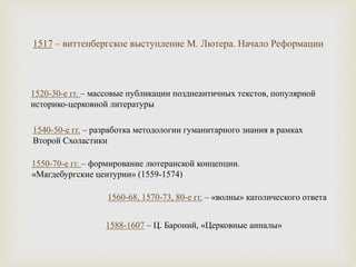1520-30-е гг. – массовые публикации позднеантичных текстов, популярной
историко-церковной литературы
1540-50-е гг. – разработка методологии гуманитарного знания в рамках
Второй Схоластики
1550-70-е гг. – формирование лютеранской концепции.
«Магдебургские центурии» (1559-1574)
1560-68, 1570-73, 80-е гг. – «волны» католического ответа
1588-1607 – Ц. Бароний, «Церковные анналы»
1517 – виттенбергское выступление М. Лютера. Начало Реформации
 