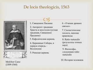 
De locis theologicis, 1563
Melchor Cano
(1509-1560)
1. Священное Писание
2. Авторитет традиции
Христа и апостолов (устная
традиция, Священное
Предание)
3. Кафолическая церковь
4. Церковные Соборы, в
первую очередь –
Вселенские
5. Римская церковь
6. «Учения древних
святых»
7. Схоластические
теологи, папские
правоведы
8. Ratio naturalis
(результаты точных
наук)
9. Философы,
следующие ratio
naturalis
10. История человеков
 